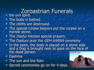 Zoroastrian Funerals the evil spirit  The body is bathed. The cloths are destroyed. The special corpse bearers put the corpse on a marble stone.  The  Dastur  intones special prayers The Dasturs pray the  GEH-SARNA  ceremony  In the open, the body is placed on a stone slab and a Dog is brought near to gaze on the face of the dead person.  Dakhma The sun and the Rain Sacred ceremonies go on for 4 days.  