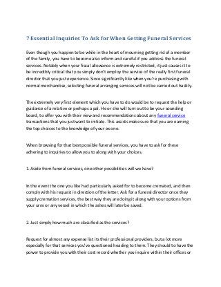 7 Essential Inquiries To Ask for When Getting Funeral Services
Even though you happen to be while in the heart of mourning getting rid of a member
of the family, you have to become also inform and careful if you address the funeral
services. Notably when your fiscal allowance is extremely restricted, it just causes it to
be incredibly critical that you simply don't employ the service of the really first funeral
director that you just experience. Since significantly like when you're purchasing with
normal merchandise, selecting funeral arranging services will not be carried out hastily.
The extremely very first element which you have to do would be to request the help or
guidance of a relative or perhaps a pal. He or she will turn out to be your sounding
board, to offer you with their view and recommendations about any funeral service
transactions that you just want to initiate. This assists make sure that you are earning
the top choices to the knowledge of your ex one.
When browsing for that best possible funeral services, you have to ask for these
adhering to inquiries to allow you to along with your choices.
1. Aside from funeral services, one other possibilities will we have?
In the event the one you like had particularly asked for to become cremated, and then
comply with his request in direction of the letter. Ask for a funeral director once they
supply cremation services, the best way they are doing it along with your options from
your urns or any vessel in which the ashes will later be saved.
2. Just simply how much are classified as the services?
Request for almost any expense list its their professional providers, but a lot more
especially for that services you've questioned heading to them. They should to have the
power to provide you with their cost record whether you inquire within their offices or
 