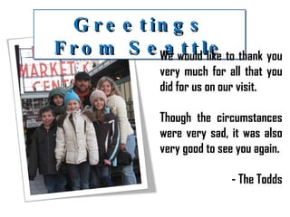 Greetings From Seattle We would like to thank you very much for all that you did for us on our visit. Though the circumstances were very sad, it was also very good to see you again. - The Todds 