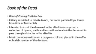 Book of the Dead
• Book of Coming Forth by Day
• Initially restricted to private tombs, but some parts in Royal tombs
from time of Merneptah
• Intended to assist the deceased in the afterlife – comprised a
collection of hymns, spells and instructions to allow the deceased to
pass through obstacles in the afterlife.
• Most commonly written on a papyrus scroll and placed in the coffin
or burial chamber of the deceased
 