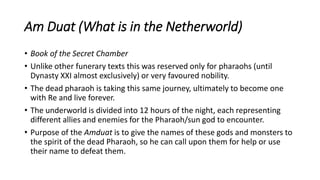 Am Duat (What is in the Netherworld)
• Book of the Secret Chamber
• Unlike other funerary texts this was reserved only for pharaohs (until
Dynasty XXI almost exclusively) or very favoured nobility.
• The dead pharaoh is taking this same journey, ultimately to become one
with Re and live forever.
• The underworld is divided into 12 hours of the night, each representing
different allies and enemies for the Pharaoh/sun god to encounter.
• Purpose of the Amduat is to give the names of these gods and monsters to
the spirit of the dead Pharaoh, so he can call upon them for help or use
their name to defeat them.
 