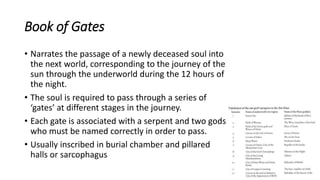 Book of Gates
• Narrates the passage of a newly deceased soul into
the next world, corresponding to the journey of the
sun through the underworld during the 12 hours of
the night.
• The soul is required to pass through a series of
‘gates’ at different stages in the journey.
• Each gate is associated with a serpent and two gods
who must be named correctly in order to pass.
• Usually inscribed in burial chamber and pillared
halls or sarcophagus
 