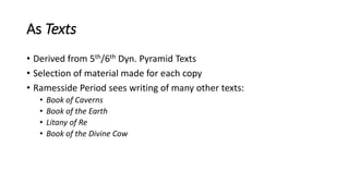 As Texts
• Derived from 5th/6th Dyn. Pyramid Texts
• Selection of material made for each copy
• Ramesside Period sees writing of many other texts:
• Book of Caverns
• Book of the Earth
• Litany of Re
• Book of the Divine Cow
 