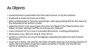 As Objects
• commissioned in preparation for their own funeral, or by the relatives
• produced to order by teams of scribes
• often prefabricated in funerary workshops, with spaces being left for the name of
the deceased to be written in later.
• expensive items; one source gives the price of a Book of the Dead scroll as one
deben of silver, perhaps half the annual pay of a labourer
• many instances of its re-use in everyday documents, creating palimpsests.
• dimensions vary: 40m-1m long & 15cm-45 cm
• written in collumns of cursive hieroglyphs separated by black line with framed
illustrations
• most text in black, red used for the titles of spells, opening and closing sections of
spells, the instructions to perform spells correctly in rituals, and also for the
names of dangerous creatures
 