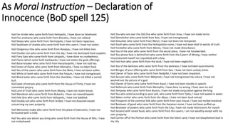 As Moral Instruction – Declaration of
Innocence (BoD spell 125)
Hail Far-strider who came forth from Heliopolis, I have done no falsehood.
Hail Fire-embracer who came forth from Kheraha, I have not robbed.
Hail Nosey who came forth from Hermopolis, I have not been rapacious.
Hail Swallower of shades who came forth from the cavern, I have not stolen.
Hail Dangerous One who came forth from Rosetjau, I have not killed men.
Hail Double Lion who came forth from the sky, I have not destroyed food-supplies.
Hail Fiery Eyes who came forth from Letopolis, I have done no crookedness.
Hail Flame which came forth backwards, I have not stolen the gods offerings.
Hail Bone-breaker who came forth from Heracleopolis, I have not told lies.
Hail Green of Flame who came forth from Memphis, I have no taken food.
Hail You of the cavern who came forth from the West, I have not been sullen.
Hail White of teeth who came forth from the Faiyum, I have not transgressed.
Hail Blood-eater who came forth from the shambles, I have not killed a sacred
bull.
Hail Eater of entrails who came forth from the House of Thirty, I have not
committed perjury.
Hail Lord of Truth who came forth from Maaty, I have not stolen bread.
Hail Wanderer who came forth from Bubastis, I have not eavesdropped.
Hail Pale One who came forth from Heliopolis, I have not babbled.
Hail Doubly evil who came forth from Andjet, I have not disputed except
concerning my own property.
Hail Wememty-snake who came forth from the place of execution, I have not
fornicated with a child.
Hail You who see whom you bring who came forth from the House of Min, I have
not misbehaved.
Hail You who are over the Old One who came forth from Imau, I have not made terror.
Hail Demolisher who came forth from Xois, I have not transgressed.
Hail Disturber who came forth from Weryt, I have not been hot-tempered.
Hail Youth who came forth from the Heliopolitan nome, I have not been deaf to words of truth.
Hail Foreteller who came forth from Wenes, I have not made disturbance.
Hail You of the altar who came forth from the secret place, I have not hoodwinked.
Hail You whose face is behind him who came forth from the Cavern of Wrong, I have neither
misconducted myself nor copulated with a boy.
Hail Hot-foot who came forth from the dusk, I have not been neglectful.
Hail You of the darkness who came forth from the darkness, I have not been quarrelsome.
Hail Bringer of your offering who came forth from Sais, I have not been unduly active.
Hail Owner of faces who came forth from Nedjefet, I have not been impatient.
Hail Accuser who came forth from Wetjenet, I have not transgressed my nature, I have not
washed out the picture of a god.
Hail Owner of horns who came forth from Asyut, I have not been voluble in speech.
Hail Nefertum who came forth from Memphis, I have done no wrong, I have seen no evil.
Hail Tempsep who came forth from Busiris, I have not made conjuration against the king.
Hail You who acted according to your will, who came forth from Tjebu, I have not waded in water.
Hail Water-smiter who came forth from the Abyss, I have not been loud-voiced.
Hail Prosperer of the common folk who came forth from your house, I have not reviled mankind.
Hail Bestower of good who came forth from the Harpoon nome, I have not been puffed up..
Hail Bestower of powers who came forth from the City, I have not made distinctions for myself.
Hail Serpent with raised head, who came forth from the cavern, I am not wealthy except with my
own property.
Hail Carrier-off of His Portion who came forth from the Silent Land, I have not blasphemed God in
my city.
 