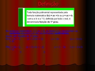 Definição Na sentença matemática  y = ax + b, as letras x e y representam as  variáveis  enquanto a e são denominadas  coeficientes . Assim, são funções do 1º grau:  F(x) = 2x + 3  (a = 2 e b = 3)  y = -3x  (a = -3 e b = 0) F9x) = 5x –  1  (a = 5 e b = -  1 )  y = 1 -  2x  ( a = -2 e b = 1) 3  3 