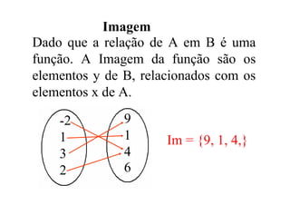 Imagem
Dado que a relação de A em B é uma
função. A Imagem da função são os
elementos y de B, relacionados com os
elementos x de A.

    -2         9
    1          1      Im = {9, 1, 4,}
    3          4
    2          6
 
