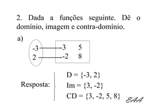 2. Dada a funções seguinte. Dê o
domínio, imagem e contra-domínio.
a)
     -3          3    5
     2           -2   8

                 D = {-3, 2}
             
 Resposta:   
                 Im = {3, -2}
             
                 CD = {3, -2, 5, 8}
                                      EAA
 