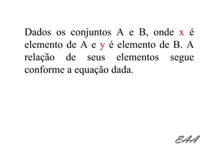 Dados os conjuntos A e B, onde x é
elemento de A e y é elemento de B. A
relação de seus elementos segue
conforme a equação dada.




                               EAA
 