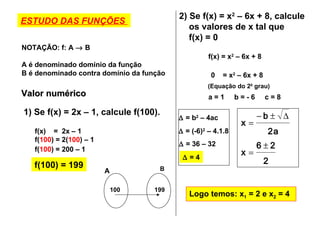 ESTUDO DAS FUNÇÕES  NOTAÇÃO: f: A    B A é denominado domínio da função B é denominado contra domínio da função Valor numérico  1) Se f(x) = 2x – 1, calcule f(100). f(x)  =  2x – 1  f( 100 ) = 2( 100 ) – 1  f( 100 ) = 200 – 1  f(100) = 199 100 199 A B 2) Se f(x) = x 2  – 6x + 8, calcule os valores de x tal que  f(x) = 0 f(x) = x 2  – 6x + 8 0  = x 2  – 6x + 8 (Equação do 2 0  grau) a = 1  b = - 6  c = 8    = b 2  – 4ac    = (-6) 2  – 4.1.8    = 36 – 32     = 4 Logo temos: x 1  = 2 e x 2  = 4 