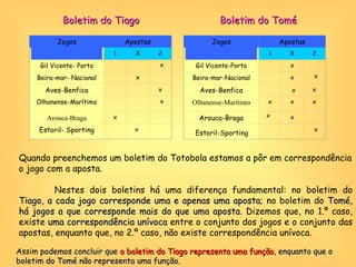 Quando preenchemos um boletim do Totobola estamos a pôr em correspondência o jogo com a aposta. Nestes dois boletins há uma diferença fundamental: no boletim do  Tiago, a cada jogo corresponde uma e apenas uma aposta ; no boletim do  Tomé, há jogos a que corresponde mais do que uma aposta . Dizemos que, no 1.º caso, existe  uma correspondência unívoca  entre o conjunto dos jogos e o conjunto das apostas, enquanto que, no 2.º caso, não existe correspondência unívoca. Assim  podemos concluir que  o boletim do Tiago representa uma função , enquanto que o boletim do Tomé não representa uma função. Boletim do Tiago Boletim do Tomé x Jogos Apostas 1 X 2 Gil Vicente-Porto x x   Beira-mar-Nacional   x   Aves-Benfica     x Olhanense-Marítimo x x x Arouca-Braga   x   Estoril-Sporting   x x Jogos Apostas 1 X 2 Gil Vicente- Porto x     Beira-mar- Nacional   x   Aves-Benfica     x Olhanense-Marítimo   x   Arouca-Braga x     Estoril- Sporting x     