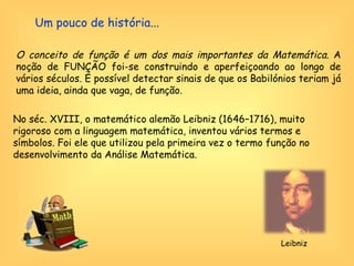 Um pouco de história... O conceito de função é um dos mais importantes da Matemática.  A noção de FUNÇÃO foi-se construindo e aperfeiçoando ao longo de vários séculos. É possível detectar sinais de que os Babilónios teriam já uma ideia, ainda que vaga, de função.    No séc. XVIII, o matemático alemão Leibniz (1646–1716), muito rigoroso com a linguagem matemática, inventou vários termos e símbolos. Foi ele que utilizou pela primeira vez o termo função no desenvolvimento da Análise Matemática. Leibniz 