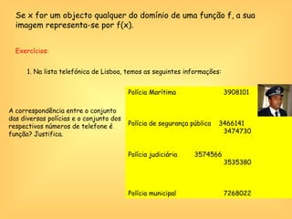 Polícia Marítima    3908101 Polícia de segurança pública  3466141   3474730 Polícia judiciária    3574566   3535380 Polícia municipal   7268022 Exercícios:  1. Na lista telefónica de Lisboa, temos as seguintes informações:  A correspondência entre o conjunto das diversas polícias e o conjunto dos respectivos números de telefone é função? Justifica. Se x for um objecto qualquer do domínio de uma função f, a sua imagem representa-se por f(x). 