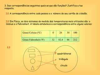 3. Das correspondências seguintes quais as que são funções? Justifica a tua resposta. 3.1  A correspondência entre cada pessoa e o  número de seu cartão de cidadão. 3.3  quadriláteros triângulo círculo 3.2  Em Física, os dois sistemas de medida das temperaturas mais utilizados são: o Celsius e o Fahrenheit. A tabela estabelece a correspondência entre alguns valores: Graus Celsius (ºC) 0 28 30 100 Graus Fahrenheit (ºF) 32 82.4 86 212 
