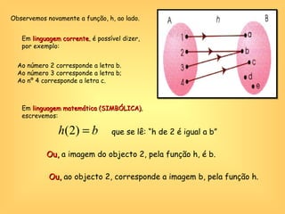 Observemos novamente a função, h, ao lado. Em  linguagem corrente , é possível dizer, por exemplo: Ao número 2 corresponde a letra b. Ao número 3 corresponde a letra b; Ao nº 4 corresponde a letra c. Em  linguagem matemática (SIMBÓLICA) , escrevemos: que se lê: “h de 2 é igual a b” Ou,  a imagem do objecto 2, pela função h, é b. Ou,  ao objecto 2, corresponde a imagem b, pela função h. 