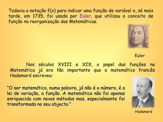 Todavia a notação f(x) para indicar uma função de variável x, só mais tarde, em 1735, foi usada por  Euler , que utilizou o conceito de função na reorganização das Matemáticas. Euler Nos séculos XVIII e XIX, o papel das funções na Matemática já era tão importante que o matemático francês Hadamard escreveu: “ O ser matemático, numa palavra, já não é o número, é a lei de variação, a função. A matemática não foi apenas enriquecida com novos métodos mas, especialmente foi transformada no seu objecto.”   Hadamard  