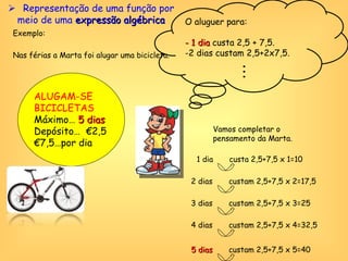 Exemplo:  Nas férias a Marta foi alugar uma bicicleta. ALUGAM-SE BICICLETAS Máximo…  5 dias Depósito…  €2,5 € 7,5…por dia O aluguer para: - 1 dia  custa 2,5 + 7,5. 2 dias custam 2,5+2x7,5. Vamos completar o pensamento da Marta. 1 dia  custa 2,5+7,5 x 1=10 2 dias  custam 2,5+7,5 x 2=17,5 3 dias  custam 2,5+7,5 x 3=25 4 dias  custam 2,5+7,5 x 4=32,5 5 dias  custam 2,5+7,5 x 5=40    Representação de uma função por meio de uma  expressão algébrica 