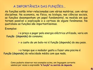 A IMPORTÂNCIA DAS FUNÇÕES... As funções estão inter-relacionadas com várias matérias, com várias disciplinas. Na economia, na física, na biologia, nas ciências sociais, as funções desempenham um papel fundamental, na medida em que tornam possível a explicação e a certeza de alguns fenómenos. No quotidiano as funções são importantíssimas.  Exemplos:  o preço a pagar pela energia eléctrica utilizada, varia em  função   (depende)  do consumo;    o custo de um bolo-rei é função (depende) do seu peso.  o tempo que o nadador gasta a fazer uma piscina é  função (depende)  da velocidade média com que nada. Como pudeste observar nos exemplos acima, em linguagem corrente usamos por vezes a expressão  “é função” no sentido de depende .  