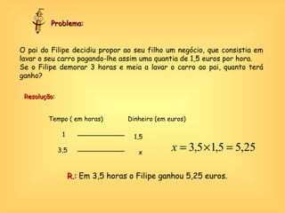 O pai do Filipe decidiu propor ao seu filho um negócio, que consistia em lavar o seu carro pagando-lhe assim uma quantia de 1,5 euros por hora.  Se o Filipe demorar 3 horas e meia a lavar o carro ao pai, quanto terá ganho? Problema: Dinheiro (em euros) Tempo ( em horas) 1,5 1 3,5 x R.:  Em 3,5 horas o Filipe ganhou 5,25 euros. Resolução: 