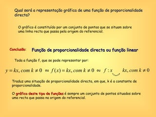 Qual será a representação gráfica de uma função de proporcionalidade directa? O gráfico é constituído por um conjunto de pontos que se situam sobre uma linha recta que passa pela origem do referencial. Conclusão: Toda a função f, que se pode representar por: ou ou Traduz uma situação de proporcionalidade directa, em que, k é a constante de proporcionalidade.  O  gráfico deste tipo de funções  é sempre um conjunto de pontos situados sobre uma recta que passa na origem do referencial. Função de proporcionalidade directa ou função linear 