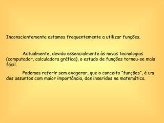 Inconscientemente estamos frequentemente a utilizar funções.    Actualmente, devido essencialmente às novas tecnologias (computador, calculadora gráfica), o estudo de funções tornou-se mais fácil. Podemos referir sem exagerar, que o conceito “funções”, é um dos assuntos com maior importância, dos inseridos na matemática.  