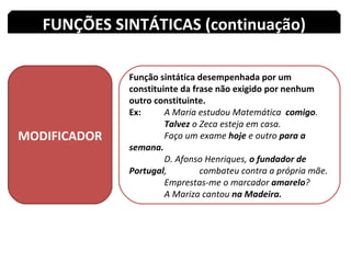 MODIFICADOR Função sintática desempenhada por um constituinte da frase não exigido por nenhum outro constituinte. Ex:  A Maria estudou Matemática  comigo . Talvez  o Zeca esteja em casa. Faço um exame  hoje  e outro  para a semana. D. Afonso Henriques,  o fundador de Portugal ,  combateu contra a própria mãe. Emprestas-me o marcador  amarelo ? A Mariza cantou  na Madeira. FUNÇÕES SINTÁTICAS (continuação) 
