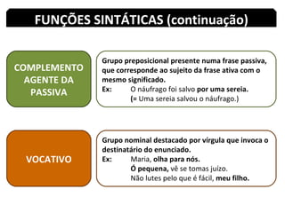 COMPLEMENTO AGENTE DA PASSIVA Grupo preposicional presente numa frase passiva, que corresponde ao sujeito da frase ativa com o mesmo significado. Ex:  O náufrago foi salvo  por uma sereia. (=  Uma sereia salvou o náufrago.) FUNÇÕES SINTÁTICAS (continuação) VOCATIVO Grupo nominal destacado por vírgula que invoca o destinatário do enunciado. Ex:  Maria,  olha para nós. Ó pequena,  vê se tomas juízo. Não lutes pelo que é fácil,  meu filho. 