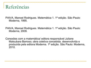 Referências
PAIVA, Manoel Rodrigues. Matemática 1. 1ª edição. São Paulo:
  Moderna, 1995.

PAIVA, Manoel Rodrigues. Matemática 1. 1ª edição. São Paulo:
  Moderna, 2009.

Conexões com a matemática/ editora responsável Juliane
  Matsubara Barroso; obra coletiva concebida, desenvolvida e
  produzida pela editora Moderna. 1ª edição. São Paulo: Moderna,
  2010.
 