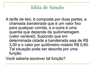 Idéia de função

A tarifa de táxi, é composta por duas partes, a
  chamada bandeirada que é um valor fixo
  para qualquer corrida, e a outra é uma
  quantia que depende da quilometragem
  (valor variável). Supondo que em
  determinada cidade a bandeirada seja de R$
  3,00 e o valor por quilômetro rodado R$ 0,60.
  Tal situação pode ser descrita por uma
  função.
Você saberia escrever tal função?
 