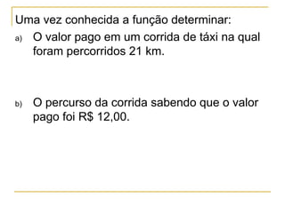 Uma vez conhecida a função determinar:
a) O valor pago em um corrida de táxi na qual
   foram percorridos 21 km.



b)   O percurso da corrida sabendo que o valor
     pago foi R$ 12,00.
 
