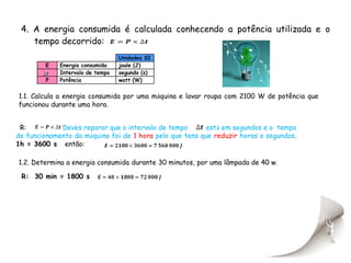 4. A energia consumida é calculada conhecendo a potência utilizada e o
    tempo decorrido:
                                  Unidades SI
        E    Energia consumida    joule (J)
             Intervalo de tempo   segundo (s)
         P   Potência             watt (W)


1.1. Calcula a energia consumida por uma máquina e lavar roupa com 2100 W de potência que
funcionou durante uma hora.


 R:          Deves reparar que o intervalo de tempo       está em segundos e o tempo
de funcionamento da máquina foi de 1 hora pelo que tens que reduzir horas a segundos.
1h = 3600 s então:

1.2. Determina a energia consumida durante 30 minutos, por uma lâmpada de 40 w.

 R: 30 min = 1800 s
 