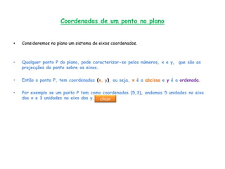 Coordenadas de um ponto no plano


•   Consideremos no plano um sistema de eixos coordenados.



•   Qualquer ponto P do plano, pode caracterizar-se pelos números, x e y, que são as
    projecções do ponto sobre os eixos.

•   Então o ponto P, tem coordenadas (x, y), ou seja, x é a abcissa e y é a ordenada.

•   Por exemplo se um ponto P tem como coordenadas (5,3), andamos 5 unidades no eixo
    dos x e 3 unidades no eixo dos y. clicar
 