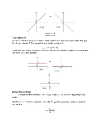 Domínio: D = R
Imagem: Im = R
Função constante
Uma função definida por f: R→R chama-se constante quando existe uma constante b R tal que
f(x) = b para todo x ∈ R. A lei que define uma função constante é:
O gráfico de uma função constante, é uma reta paralela ou coincidente ao eixo Ox q que cruza o
eixo Oy no ponto de ordenada b.
Coeficientes numéricos
Cada coeficiente numérico de uma função caracteriza um elemento do gráfico dessa
função.
• Coeficiente a: coeficiente angular de uma reta. A é igual à tangente do ângulo que a reta faz
com o eixo x.
 