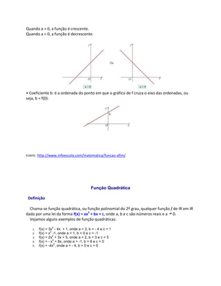 Quando a > 0, a função é crescente.
Quando a < 0, a função é decrescente.
• Coeficiente b: é a ordenada do ponto em que o gráfico de f cruza o eixo das ordenadas, ou
seja, b = f(0).
FONTE: http://www.infoescola.com/matematica/funcao-afim/
Função Quadrática
Definição
Chama-se função quadrática, ou função polinomial do 2º grau, qualquer função f de IR em IR
dada por uma lei da forma f(x) = ax2
+ bx + c, onde a, b e c são números reais e a 0.
Vejamos alguns exemplos de função quadráticas:
1. f(x) = 3x
2
- 4x + 1, onde a = 3, b = - 4 e c = 1
2. f(x) = x
2
-1, onde a = 1, b = 0 e c = -1
3. f(x) = 2x
2
+ 3x + 5, onde a = 2, b = 3 e c = 5
4. f(x) = - x
2
+ 8x, onde a = -1, b = 8 e c = 0
5. f(x) = -4x
2
, onde a = - 4, b = 0 e c = 0
 
