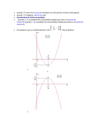 quando é zero, há só uma raiz real (para ser mais preciso, há duas raízes iguais);
quando é negativo, não há raiz real.
Coordenadas do vértice da parábola
Quando a > 0, a parábola tem concavidade voltada para cima e um ponto de
mínimo V; quando a < 0, a parábola tem concavidade voltada para baixo e um ponto de
máximo V.
Em qualquer caso, as coordenadas de V são . Veja os gráficos:
 