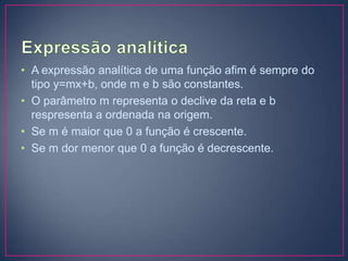 • A expressão analítica de uma função afim é sempre do
tipo y=mx+b, onde m e b são constantes.
• O parâmetro m representa o declive da reta e b
respresenta a ordenada na origem.
• Se m é maior que 0 a função é crescente.
• Se m dor menor que 0 a função é decrescente.

 