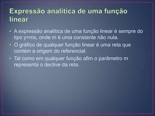 • A expressão analítica de uma função linear é sempre do
tipo y=mx, onde m é uma constante não nula.
• O gráfico de qualquer função linear é uma reta que
contém a origem do referencial.
• Tal como em qualquer função afim o parâmetro m
representa o declive da reta.

 
