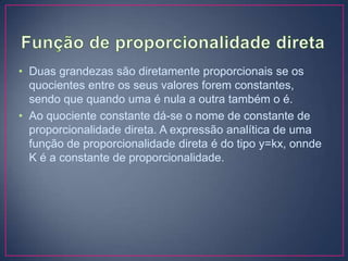 • Duas grandezas são diretamente proporcionais se os
quocientes entre os seus valores forem constantes,
sendo que quando uma é nula a outra também o é.
• Ao quociente constante dá-se o nome de constante de
proporcionalidade direta. A expressão analítica de uma
função de proporcionalidade direta é do tipo y=kx, onnde
K é a constante de proporcionalidade.

 