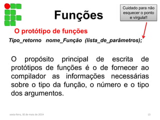 O propósito principal de escrita de
protótipos de funções é o de fornecer ao
compilador as informações necessárias
sobre o tipo da função, o número e o tipo
dos argumentos.
Funções
O protótipo de funções
Tipo_retorno nome_Função (lista_de_parâmetros);
sexta-feira, 30 de maio de 2014 13
Cuidado para não
esquecer o ponto
e vírgula!!
 