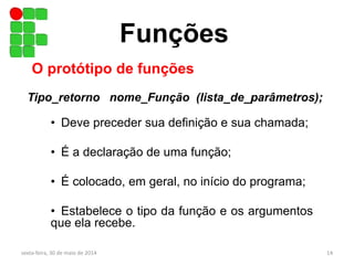 • Deve preceder sua definição e sua chamada;
• É a declaração de uma função;
• É colocado, em geral, no início do programa;
• Estabelece o tipo da função e os argumentos
que ela recebe.
Funções
O protótipo de funções
Tipo_retorno nome_Função (lista_de_parâmetros);
sexta-feira, 30 de maio de 2014 14
 