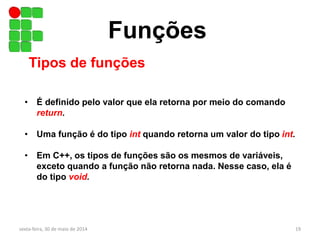 Funções
Tipos de funções
• É definido pelo valor que ela retorna por meio do comando
return.
• Uma função é do tipo int quando retorna um valor do tipo int.
• Em C++, os tipos de funções são os mesmos de variáveis,
exceto quando a função não retorna nada. Nesse caso, ela é
do tipo void.
sexta-feira, 30 de maio de 2014 19
 