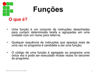 Funções
• Uma função é um conjunto de instruções desenhadas
para cumprir determinada tarefa e agrupadas em uma
unidade com um nome para referi-la.
• Qualquer sequência de instruções que apareça mais de
uma vez no programa é candidata a ser uma função;
• O código de uma função é agregado ao programa uma
única vez e pode ser executado muitas vezes no decorrer
do programa.
O que é?
sexta-feira, 30 de maio de 2014 2
 