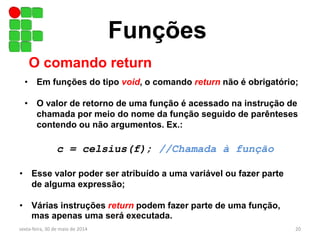 Funções
O comando return
• Em funções do tipo void, o comando return não é obrigatório;
• O valor de retorno de uma função é acessado na instrução de
chamada por meio do nome da função seguido de parênteses
contendo ou não argumentos. Ex.:
c = celsius(f); //Chamada à função
• Esse valor poder ser atribuído a uma variável ou fazer parte
de alguma expressão;
• Várias instruções return podem fazer parte de uma função,
mas apenas uma será executada.
sexta-feira, 30 de maio de 2014 20
 