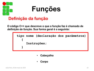 Funções
Definição da função
O código C++ que descreve o que a função faz é chamado de
definição da função. Sua forma geral é a seguinte:
tipo nome (declaração dos parâmetros)
{
Instruções;
}
• Cabeçalho
• Corpo
sexta-feira, 30 de maio de 2014 23
 