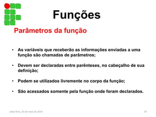 Funções
Parâmetros da função
• As variáveis que receberão as informações enviadas a uma
função são chamadas de parâmetros;
• Devem ser declaradas entre parênteses, no cabeçalho de sua
definição;
• Podem se utilizados livremente no corpo da função;
• São acessados somente pela função onde foram declarados.
sexta-feira, 30 de maio de 2014 24
 