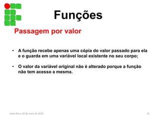 Funções
Passagem por valor
• A função recebe apenas uma cópia do valor passado para ela
e o guarda em uma variável local existente no seu corpo;
• O valor da variável original não é alterado porque a função
não tem acesso a mesma.
sexta-feira, 30 de maio de 2014 25
 