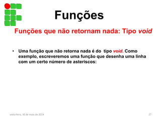 Funções
Funções que não retornam nada: Tipo void
• Uma função que não retorna nada é do tipo void. Como
exemplo, escreveremos uma função que desenha uma linha
com um certo número de asteriscos:
sexta-feira, 30 de maio de 2014 27
 