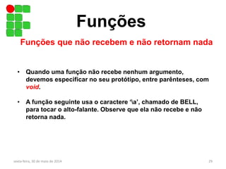 Funções
Funções que não recebem e não retornam nada
• Quando uma função não recebe nenhum argumento,
devemos especificar no seu protótipo, entre parênteses, com
void.
• A função seguinte usa o caractere ‘a’, chamado de BELL,
para tocar o alto-falante. Observe que ela não recebe e não
retorna nada.
sexta-feira, 30 de maio de 2014 29
 