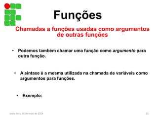 Funções
Chamadas a funções usadas como argumentos
de outras funções
sexta-feira, 30 de maio de 2014 35
• Podemos também chamar uma função como argumento para
outra função.
• A sintaxe é a mesma utilizada na chamada de variáveis como
argumentos para funções.
• Exemplo:
 