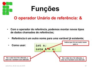 Funções
O operador Unário de referência: &
sexta-feira, 30 de maio de 2014 37
• Com o operador de referência, podemos montar novos tipos
de dados chamados de referências;
• Referência é um outro nome para uma variável já existente;
• Como usar: int n;
int& A = n;
Se o valor de A for alterado, o
valor de n também será alterado.
Se o valor de n for alterado, o
valor de A também será alterado.
Indica que A é um outro nome
para n.
 